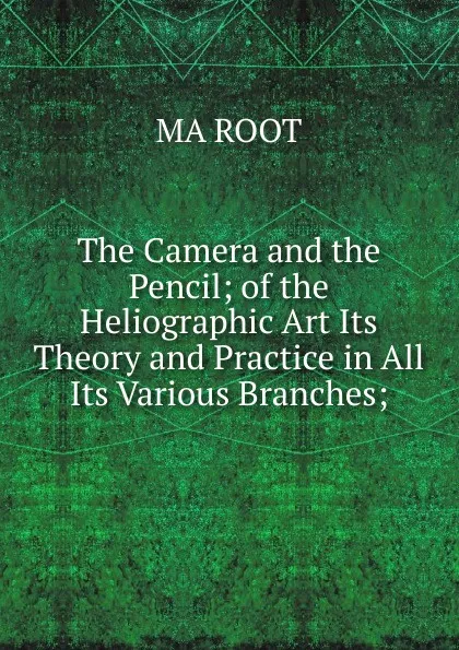 Обложка книги The Camera and the Pencil; of the Heliographic Art Its Theory and Practice in All Its Various Branches;, MA ROOT