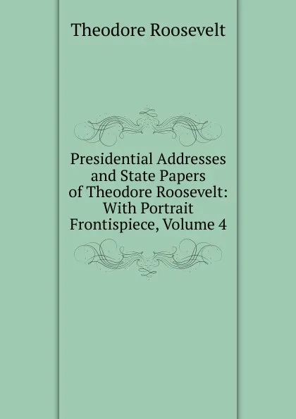 Обложка книги Presidential Addresses and State Papers of Theodore Roosevelt: With Portrait Frontispiece, Volume 4, Theodore Roosevelt