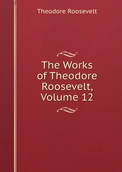 Обложка книги The Works of Theodore Roosevelt, Volume 12, Theodore Roosevelt