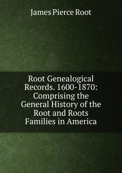 Обложка книги Root Genealogical Records. 1600-1870: Comprising the General History of the Root and Roots Families in America, James Pierce Root