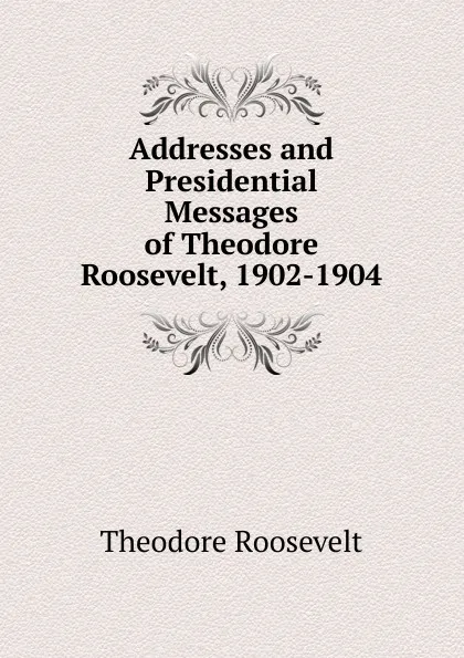 Обложка книги Addresses and Presidential Messages of Theodore Roosevelt, 1902-1904, Theodore Roosevelt