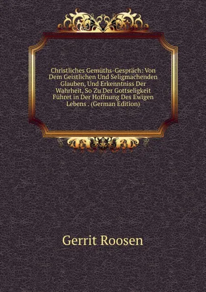 Обложка книги Christliches Gemuths-Gesprach: Von Dem Geistlichen Und Seligmachenden Glauben, Und Erkenntniss Der Wahrheit, So Zu Der Gottseligkeit Fuhret in Der Hoffnung Des Ewigen Lebens . (German Edition), Gerrit Roosen