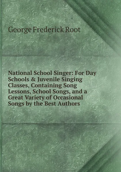 Обложка книги National School Singer: For Day Schools . Juvenile Singing Classes, Containing Song Lessons, School Songs, and a Great Variety of Occasional Songs by the Best Authors, George Frederick Root