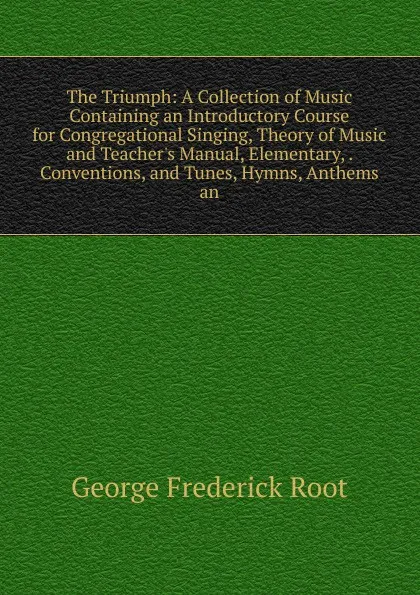 Обложка книги The Triumph: A Collection of Music Containing an Introductory Course for Congregational Singing, Theory of Music and Teacher.s Manual, Elementary, . Conventions, and Tunes, Hymns, Anthems an, George Frederick Root