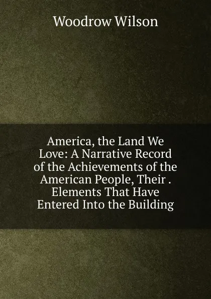 Обложка книги America, the Land We Love: A Narrative Record of the Achievements of the American People, Their . Elements That Have Entered Into the Building, Woodrow Wilson