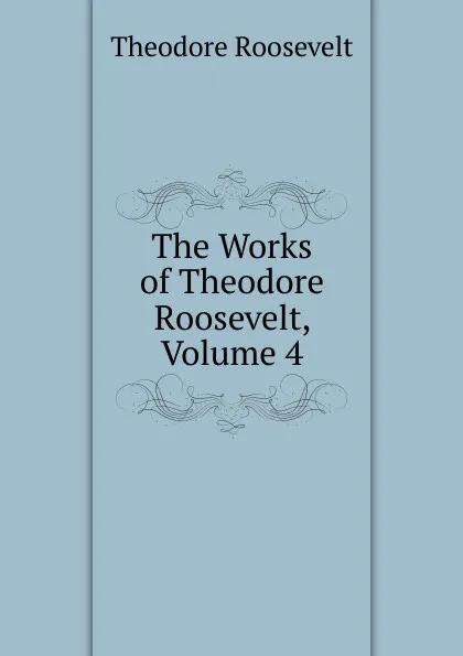 Обложка книги The Works of Theodore Roosevelt, Volume 4, Theodore Roosevelt