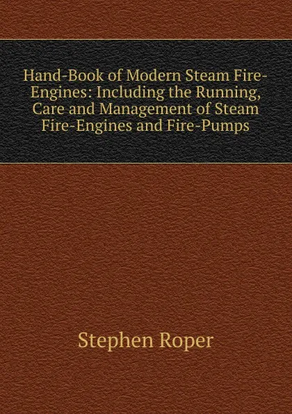 Обложка книги Hand-Book of Modern Steam Fire-Engines: Including the Running, Care and Management of Steam Fire-Engines and Fire-Pumps, Stephen Roper