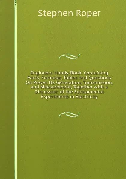 Обложка книги Engineers. Handy-Book: Containing Facts, Formulae, Tables and Questions On Power, Its Generation, Transmission, and Measurement, Together with a Discussion of the Fundamental Experiments in Electricity, Stephen Roper