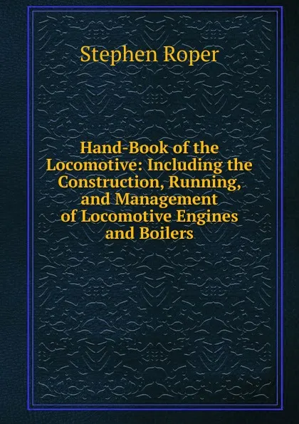 Обложка книги Hand-Book of the Locomotive: Including the Construction, Running, and Management of Locomotive Engines and Boilers, Stephen Roper