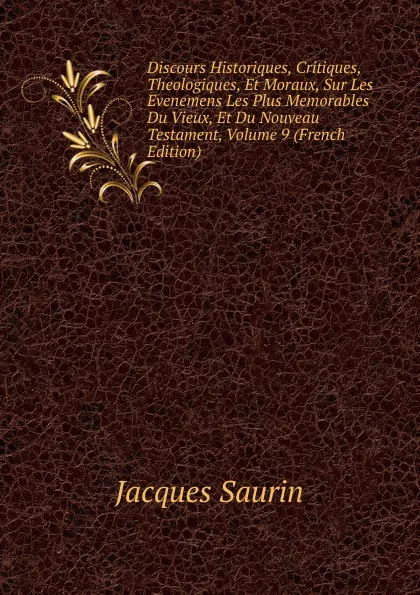 Обложка книги Discours Historiques, Critiques, Theologiques, Et Moraux, Sur Les Evenemens Les Plus Memorables Du Vieux, Et Du Nouveau Testament, Volume 9 (French Edition), Jacques Saurin