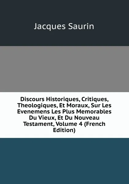 Обложка книги Discours Historiques, Critiques, Theologiques, Et Moraux, Sur Les Evenemens Les Plus Memorables Du Vieux, Et Du Nouveau Testament, Volume 4 (French Edition), Jacques Saurin