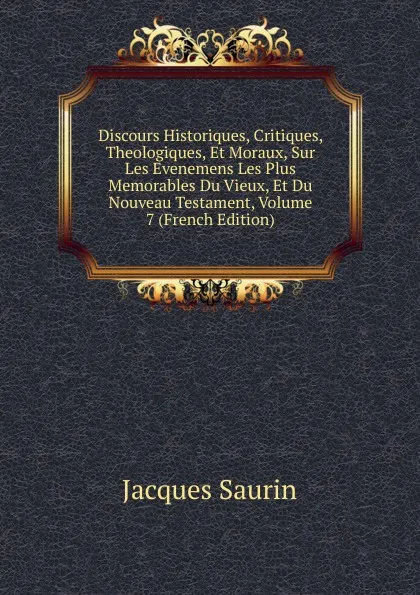 Обложка книги Discours Historiques, Critiques, Theologiques, Et Moraux, Sur Les Evenemens Les Plus Memorables Du Vieux, Et Du Nouveau Testament, Volume 7 (French Edition), Jacques Saurin