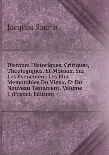 Обложка книги Discours Historiques, Critiques, Theologiques, Et Moraux, Sur Les Evenemens Les Plus Memorables Du Vieux, Et Du Nouveau Testament, Volume 1 (French Edition), Jacques Saurin