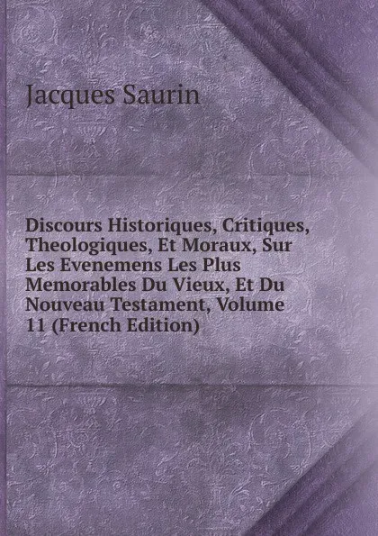 Обложка книги Discours Historiques, Critiques, Theologiques, Et Moraux, Sur Les Evenemens Les Plus Memorables Du Vieux, Et Du Nouveau Testament, Volume 11 (French Edition), Jacques Saurin