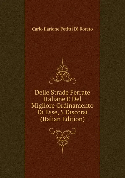 Обложка книги Delle Strade Ferrate Italiane E Del Migliore Ordinamento Di Esse, 5 Discorsi (Italian Edition), Carlo Ilarione Petitti Di Roreto