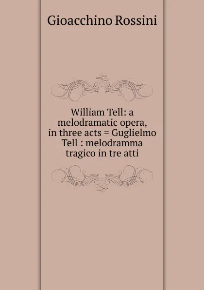 Обложка книги William Tell: a melodramatic opera, in three acts . Guglielmo Tell : melodramma tragico in tre atti, Gioacchino Rossini