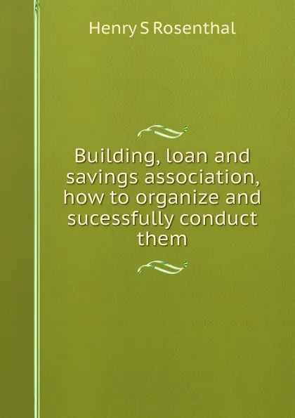 Обложка книги Building, loan and savings association, how to organize and sucessfully conduct them, Henry S Rosenthal