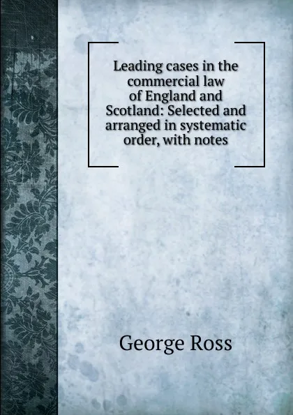 Обложка книги Leading cases in the commercial law of England and Scotland: Selected and arranged in systematic order, with notes, George Ross