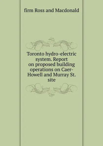 Обложка книги Toronto hydro-electric system. Report on proposed building operations on Caer-Howell and Murray St. site, firm Ross and Macdonald