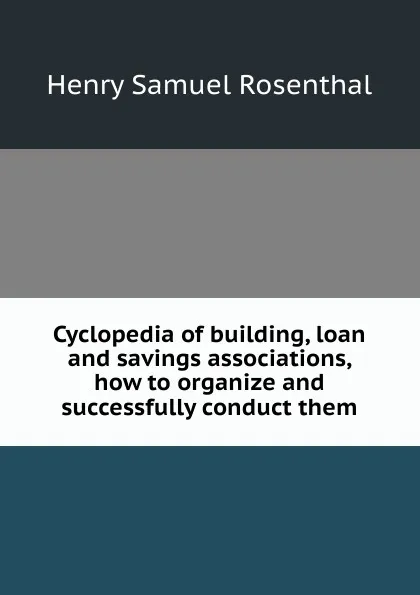 Обложка книги Cyclopedia of building, loan and savings associations, how to organize and successfully conduct them, Henry Samuel Rosenthal