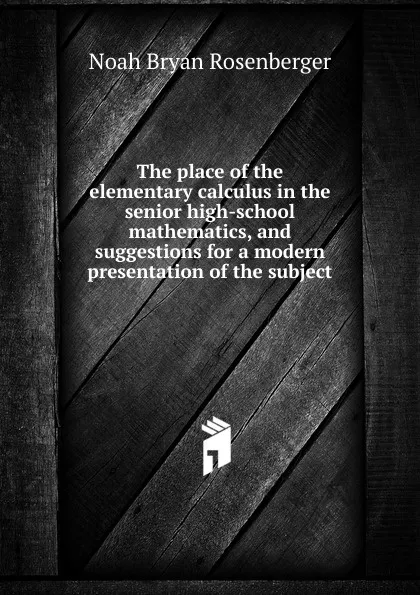 Обложка книги The place of the elementary calculus in the senior high-school mathematics, and suggestions for a modern presentation of the subject, Noah Bryan Rosenberger