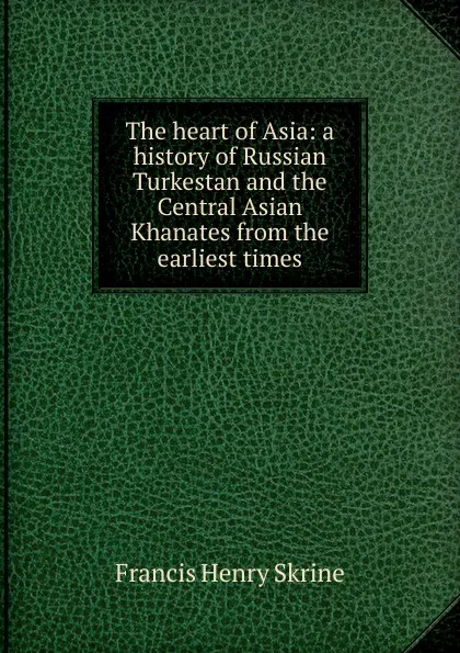 Обложка книги The heart of Asia: a history of Russian Turkestan and the Central Asian Khanates from the earliest times, Francis Henry Skrine