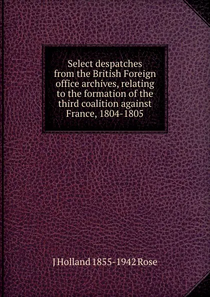 Обложка книги Select despatches from the British Foreign office archives, relating to the formation of the third coalition against France, 1804-1805, J Holland 1855-1942 Rose