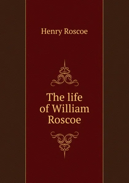 Обложка книги The life of William Roscoe, Henry Roscoe