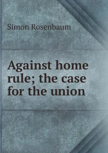 Обложка книги Against home rule; the case for the union, Simon Rosenbaum