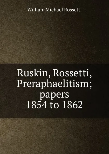 Обложка книги Ruskin, Rossetti, Preraphaelitism; papers 1854 to 1862, Rossetti William Michael