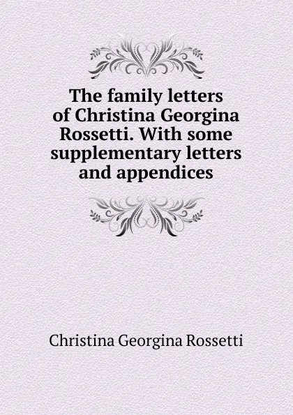 Обложка книги The family letters of Christina Georgina Rossetti. With some supplementary letters and appendices, Christina Georgina Rossetti
