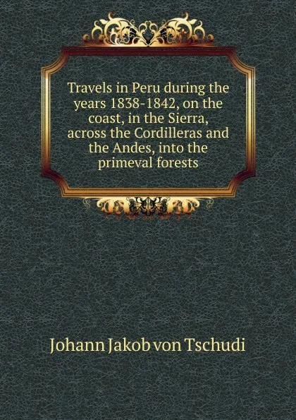 Обложка книги Travels in Peru during the years 1838-1842, on the coast, in the Sierra, across the Cordilleras and the Andes, into the primeval forests, Johann Jakob von Tschudi