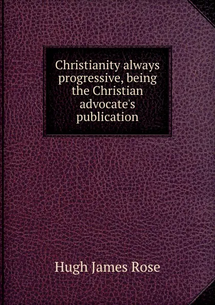 Обложка книги Christianity always progressive, being the Christian advocate.s publication, Hugh James Rose