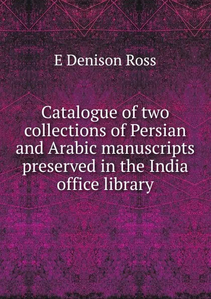 Обложка книги Catalogue of two collections of Persian and Arabic manuscripts preserved in the India office library, E Denison Ross