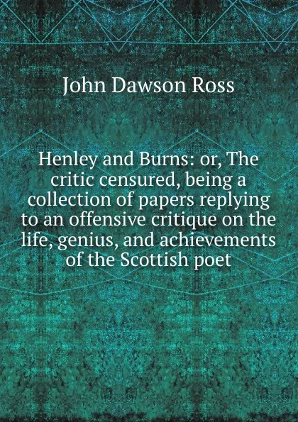 Обложка книги Henley and Burns: or, The critic censured, being a collection of papers replying to an offensive critique on the life, genius, and achievements of the Scottish poet, John Dawson Ross