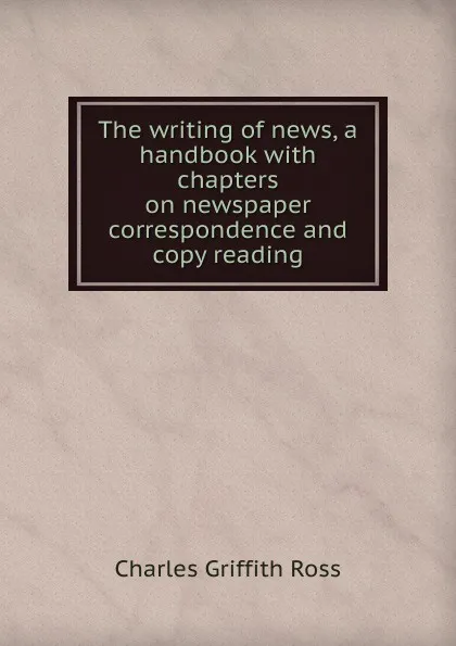 Обложка книги The writing of news, a handbook with chapters on newspaper correspondence and copy reading, Charles Griffith Ross