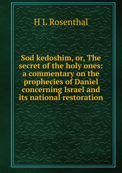 Обложка книги Sod kedoshim, or, The secret of the holy ones: a commentary on the prophecies of Daniel concerning Israel and its national restoration, H L Rosenthal