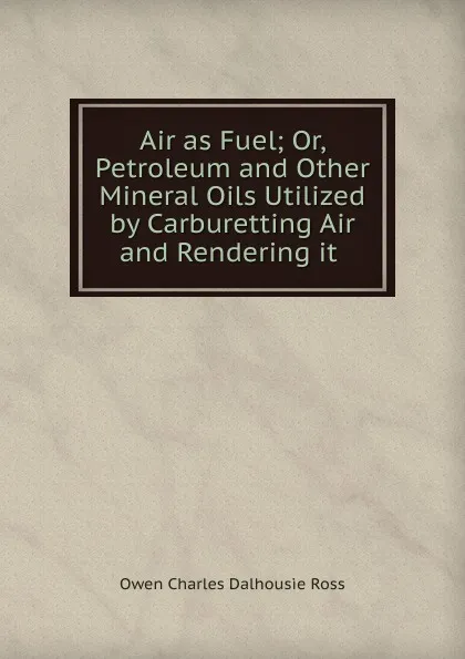 Обложка книги Air as Fuel; Or, Petroleum and Other Mineral Oils Utilized by Carburetting Air and Rendering it ., Owen Charles Dalhousie Ross