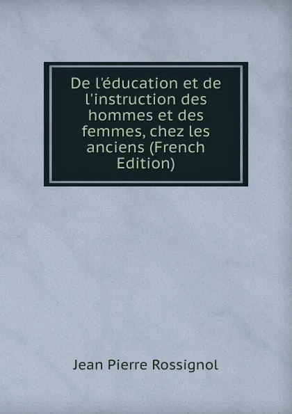 Обложка книги De l.education et de l.instruction des hommes et des femmes, chez les anciens (French Edition), Jean Pierre Rossignol