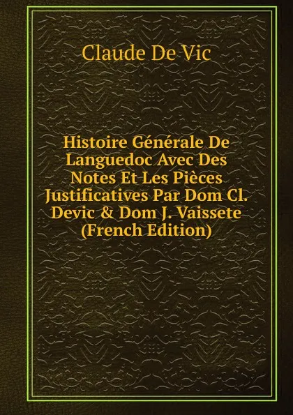 Обложка книги Histoire Generale De Languedoc Avec Des Notes Et Les Pieces Justificatives Par Dom Cl. Devic . Dom J. Vaissete (French Edition), Claude de Vic