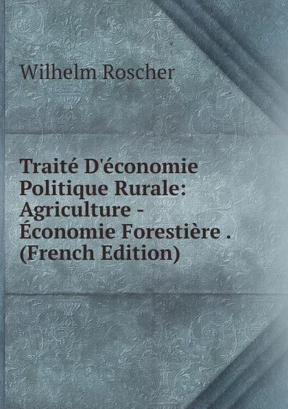Обложка книги Traite D.economie Politique Rurale: Agriculture -Economie Forestiere . (French Edition), Wilhelm Roscher