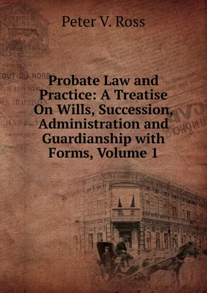 Обложка книги Probate Law and Practice: A Treatise On Wills, Succession, Administration and Guardianship with Forms, Volume 1, Peter V. Ross