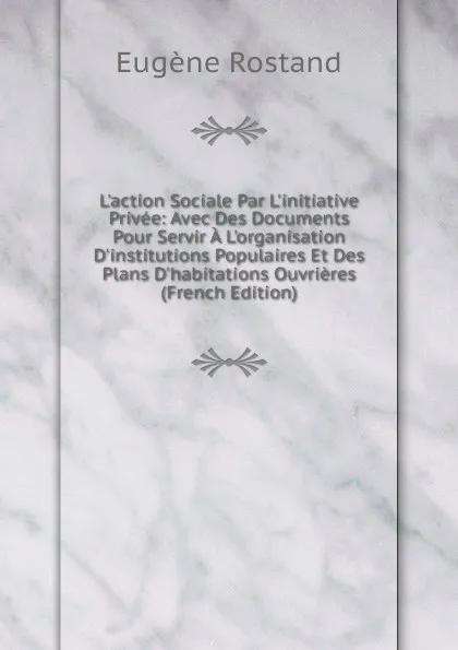 Обложка книги L.action Sociale Par L.initiative Privee: Avec Des Documents Pour Servir A L.organisation D.institutions Populaires Et Des Plans D.habitations Ouvrieres (French Edition), Eugène Rostand