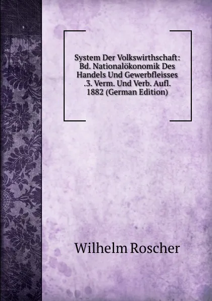 Обложка книги System Der Volkswirthschaft: Bd. Nationalokonomik Des Handels Und Gewerbfleisses .3. Verm. Und Verb. Aufl. 1882 (German Edition), Wilhelm Roscher