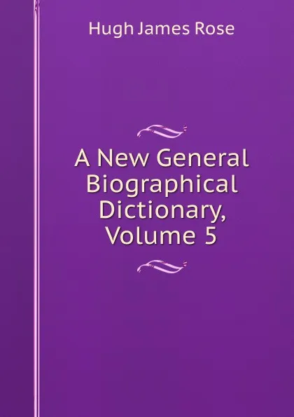 Обложка книги A New General Biographical Dictionary, Volume 5, Hugh James Rose