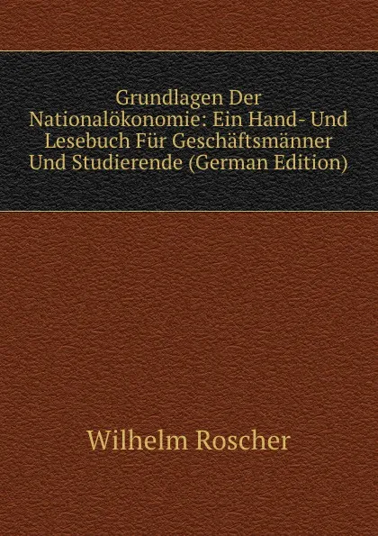 Обложка книги Grundlagen Der Nationalokonomie: Ein Hand- Und Lesebuch Fur Geschaftsmanner Und Studierende (German Edition), Wilhelm Roscher