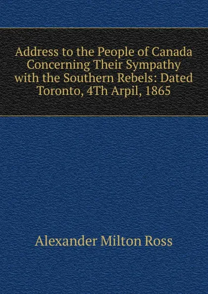 Обложка книги Address to the People of Canada Concerning Their Sympathy with the Southern Rebels: Dated Toronto, 4Th Arpil, 1865, Alexander Milton Ross