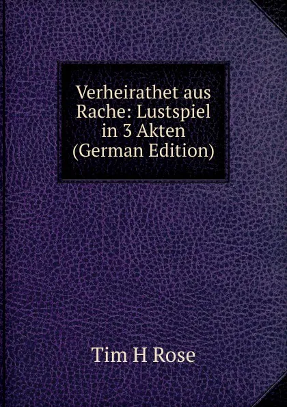 Обложка книги Verheirathet aus Rache: Lustspiel in 3 Akten (German Edition), Tim H Rose