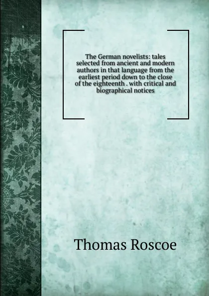 Обложка книги The German novelists: tales selected from ancient and modern authors in that language from the earliest period down to the close of the eighteenth . with critical and biographical notices, Thomas Roscoe