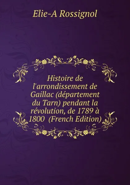 Обложка книги Histoire de l.arrondissement de Gaillac (departement du Tarn) pendant la revolution, de 1789 a 1800  (French Edition), Elie-A Rossignol